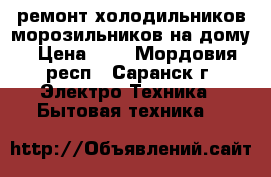 ремонт холодильников,морозильников на дому › Цена ­ 1 - Мордовия респ., Саранск г. Электро-Техника » Бытовая техника   